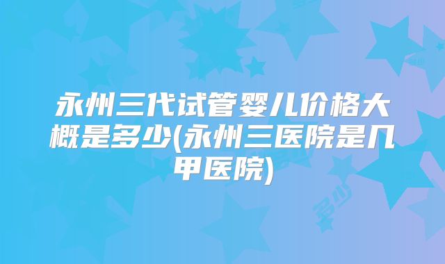 永州三代试管婴儿价格大概是多少(永州三医院是几甲医院)
