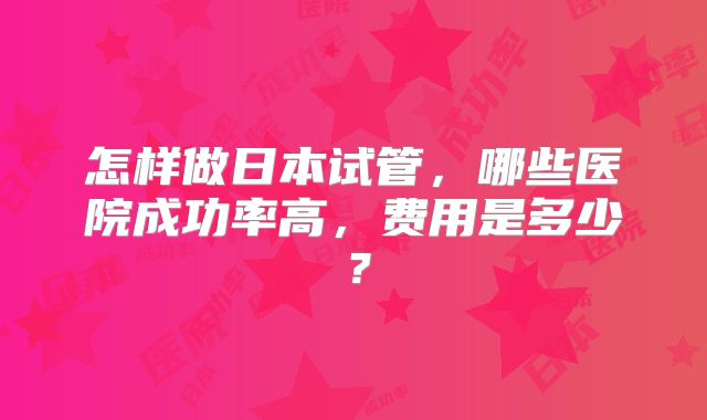 怎样做日本试管,哪些医院成功率高,费用是多少?
