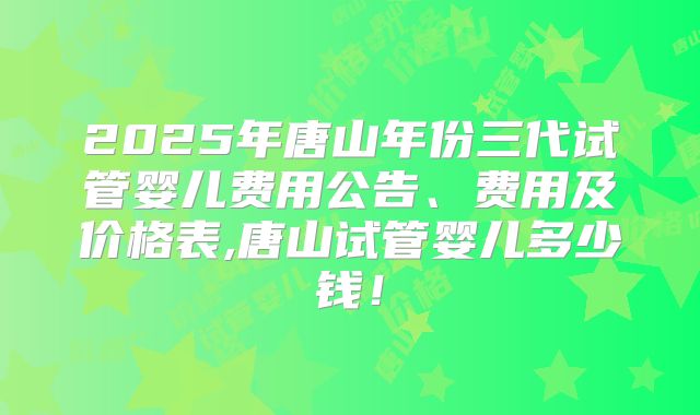 2025年唐山年份三代试管婴儿费用公告、费用及价格表,唐山试管婴儿多少钱！