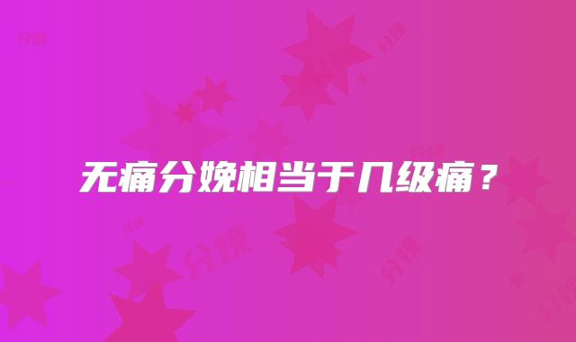 无痛分娩相当于几级痛?