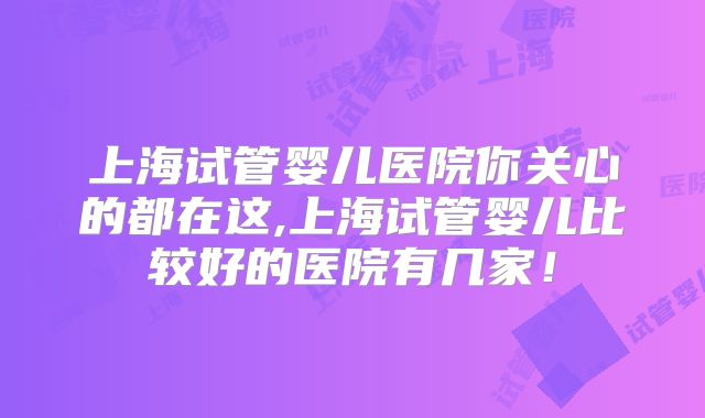 上海试管婴儿医院你关心的都在这,上海试管婴儿比较好的医院有几家！