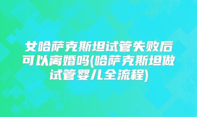 女哈萨克斯坦试管失败后可以离婚吗(哈萨克斯坦做试管婴儿全流程)