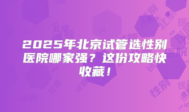 2025年北京试管选性别医院哪家强？这份攻略快收藏！