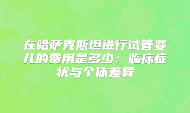 在哈萨克斯坦进行试管婴儿的费用是多少：临床症状与个体差异