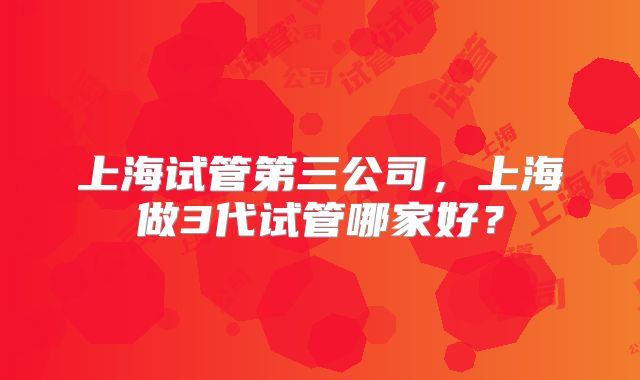 上海试管第三公司，上海做3代试管哪家好？