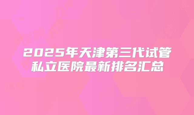 2025年天津第三代试管私立医院最新排名汇总