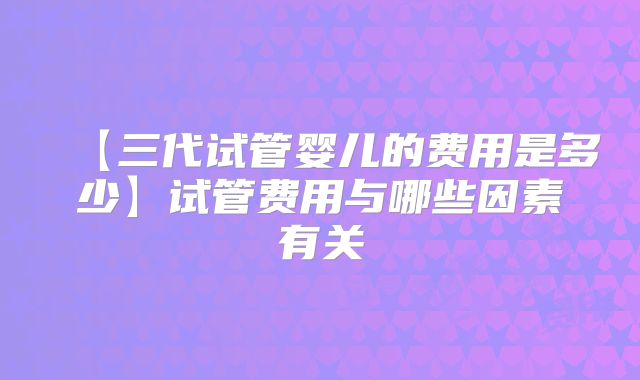【三代试管婴儿的费用是多少】试管费用与哪些因素有关