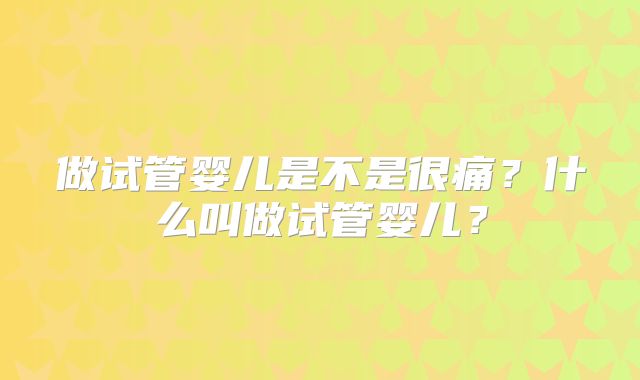 做试管婴儿是不是很痛？什么叫做试管婴儿？