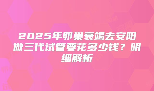 2025年卵巢衰竭去安阳做三代试管要花多少钱？明细解析