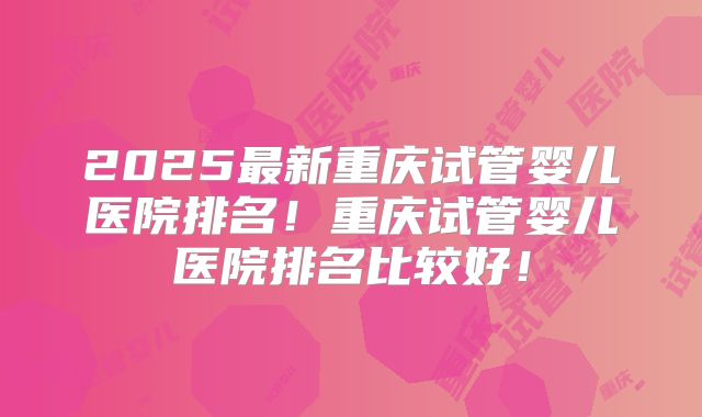 2025最新重庆试管婴儿医院排名！重庆试管婴儿医院排名比较好！