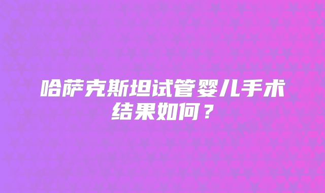 哈萨克斯坦试管婴儿手术结果如何?