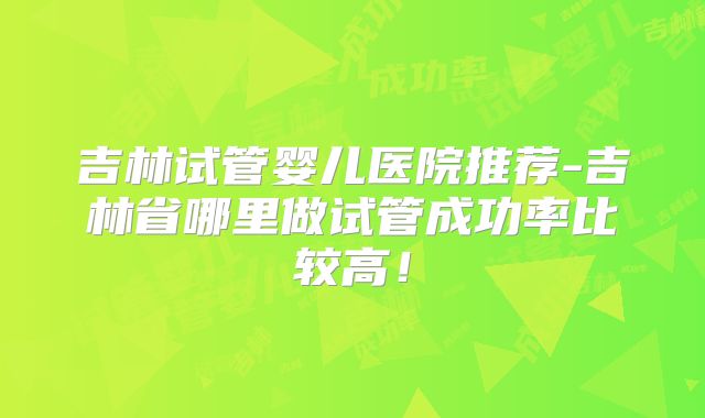 吉林试管婴儿医院推荐-吉林省哪里做试管成功率比较高！