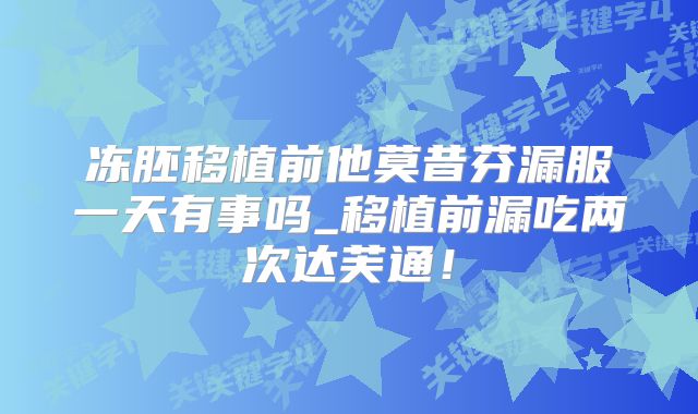 冻胚移植前他莫昔芬漏服一天有事吗_移植前漏吃两次达芙通！