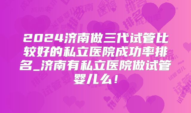 2024济南做三代试管比较好的私立医院成功率排名_济南有私立医院做试管婴儿么！