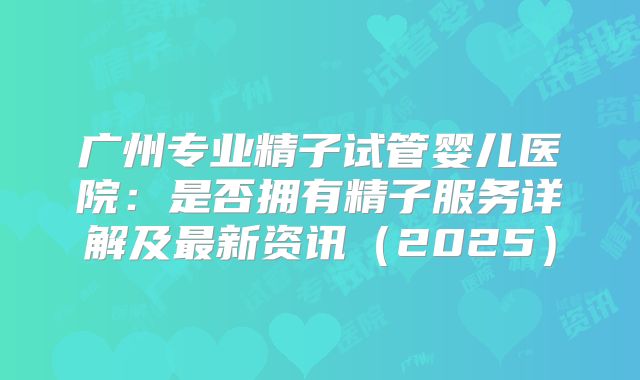 广州专业精子试管婴儿医院：是否拥有精子服务详解及最新资讯（2025）
