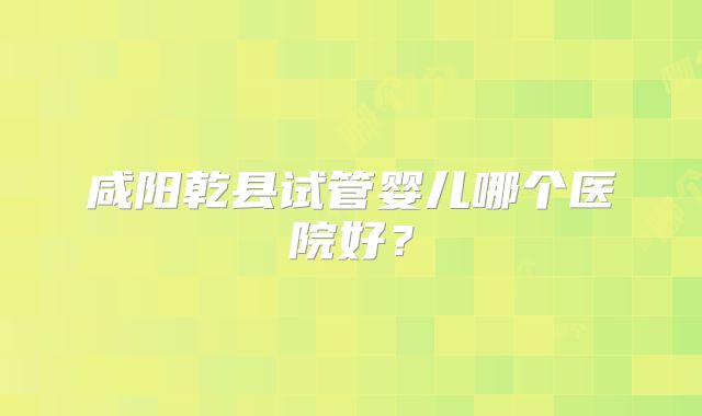 咸阳乾县试管婴儿哪个医院好？