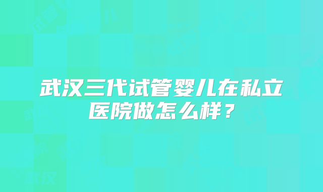 武汉三代试管婴儿在私立医院做怎么样？