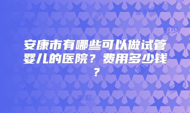 安康市有哪些可以做试管婴儿的医院？费用多少钱？