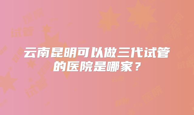云南昆明可以做三代试管的医院是哪家?