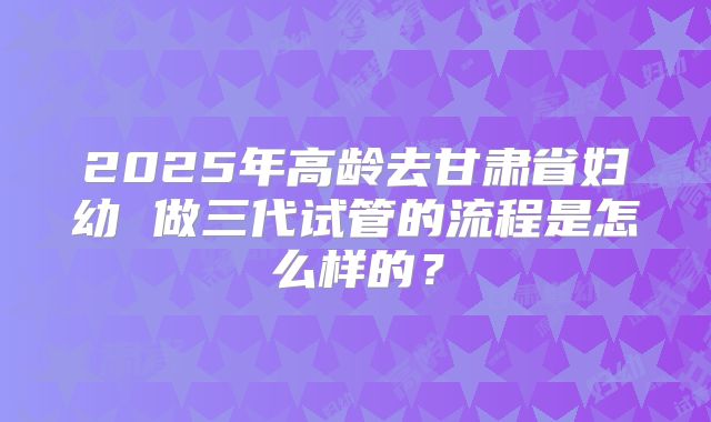 2025年高龄去甘肃省妇幼 做三代试管的流程是怎么样的?