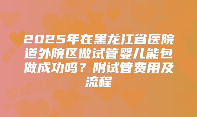 2025年在黑龙江省医院道外院区做试管婴儿能包做成功吗?附试管费用及流程