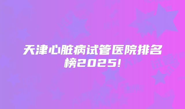 天津心脏病试管医院排名榜2025!