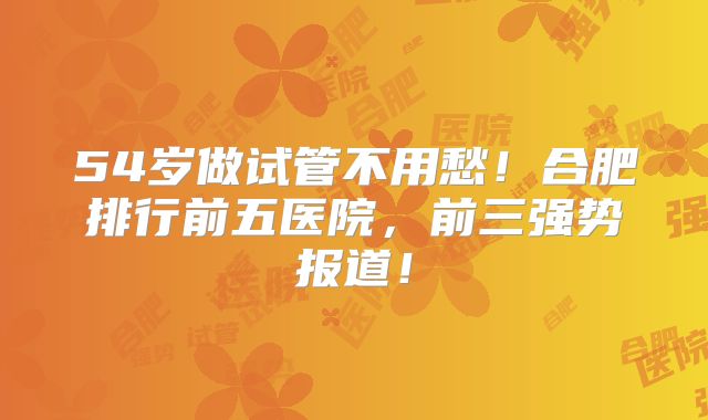 54岁做试管不用愁!合肥排行前五医院,前三强势报道!