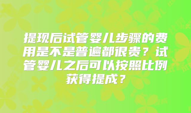 提现后试管婴儿步骤的费用是不是普遍都很贵？试管婴儿之后可以按照比例获得提成？