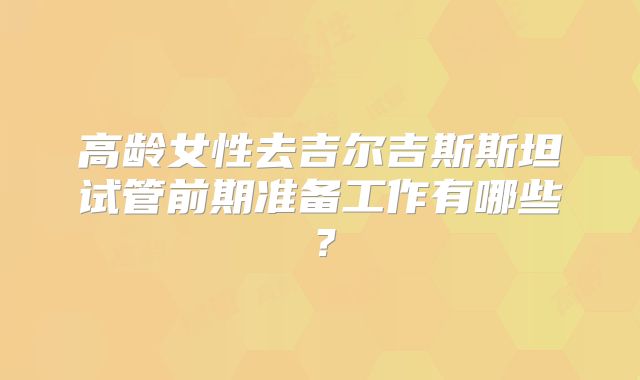 高龄女性去吉尔吉斯斯坦试管前期准备工作有哪些？