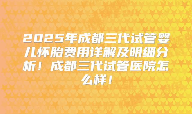 2025年成都三代试管婴儿怀胎费用详解及明细分析！成都三代试管医院怎么样！
