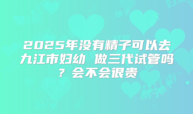 2025年没有精子可以去九江市妇幼 做三代试管吗？会不会很贵