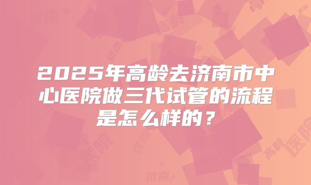 2025年高龄去济南市中心医院做三代试管的流程是怎么样的？
