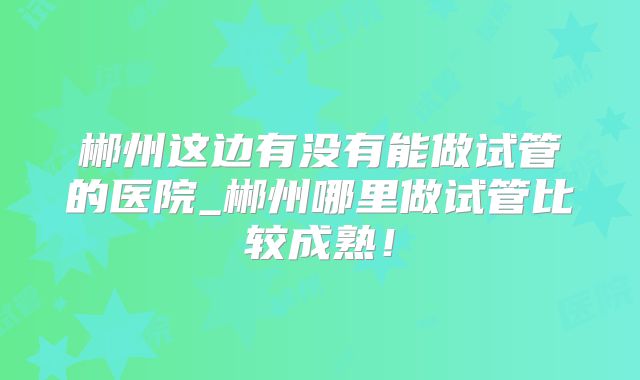 郴州这边有没有能做试管的医院_郴州哪里做试管比较成熟!