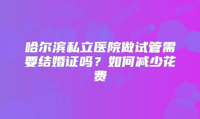 哈尔滨私立医院做试管需要结婚证吗?如何减少花费