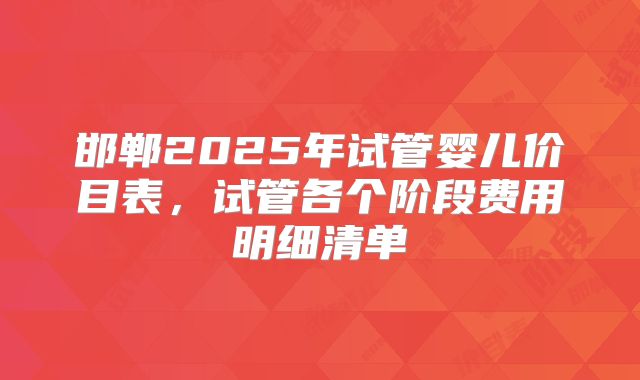 邯郸2025年试管婴儿价目表，试管各个阶段费用明细清单