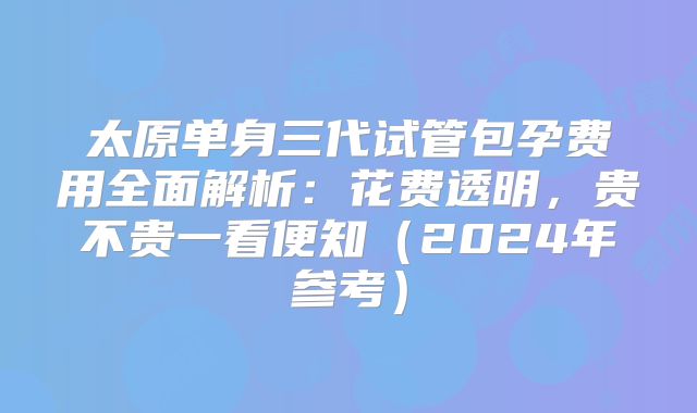 太原单身三代试管包孕费用全面解析：花费透明，贵不贵一看便知（2024年参考）