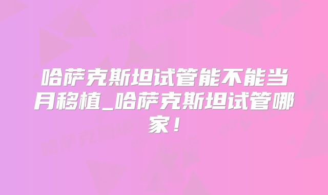 哈萨克斯坦试管能不能当月移植_哈萨克斯坦试管哪家！