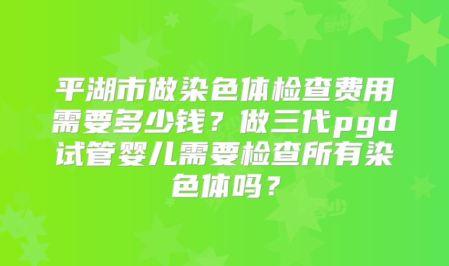平湖市做染色体检查费用需要多少钱？做三代pgd试管婴儿需要检查所有染色体吗？