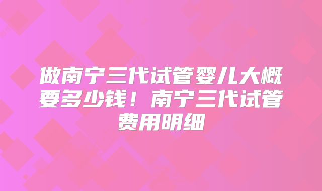 做南宁三代试管婴儿大概要多少钱!南宁三代试管费用明细