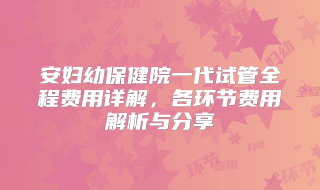 安妇幼保健院一代试管全程费用详解，各环节费用解析与分享
