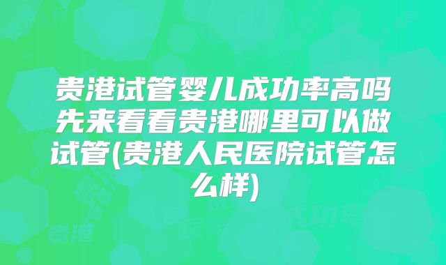贵港试管婴儿成功率高吗先来看看贵港哪里可以做试管(贵港人民医院试管怎么样)