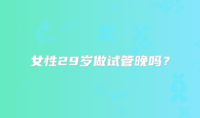 女性29岁做试管晚吗？