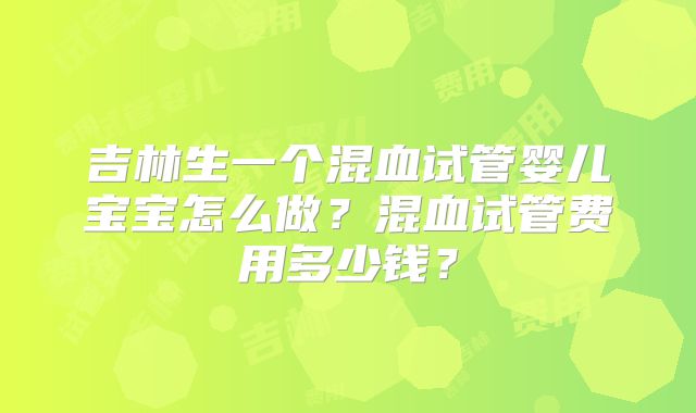 吉林生一个混血试管婴儿宝宝怎么做？混血试管费用多少钱？