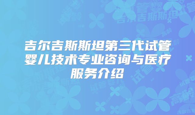 吉尔吉斯斯坦第三代试管婴儿技术专业咨询与医疗服务介绍
