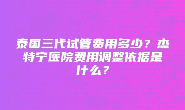 泰国三代试管费用多少？杰特宁医院费用调整依据是什么？