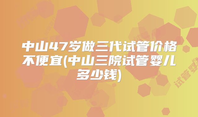 中山47岁做三代试管价格不便宜(中山三院试管婴儿多少钱)
