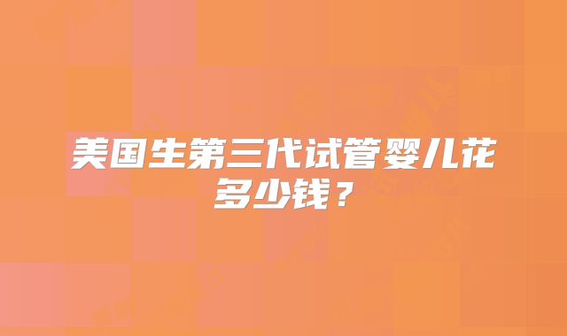 美国生第三代试管婴儿花多少钱？