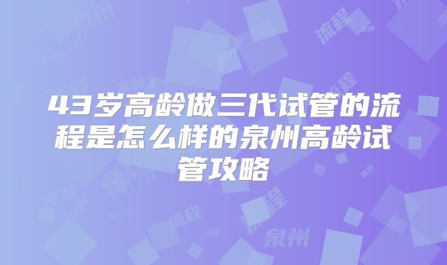 43岁高龄做三代试管的流程是怎么样的泉州高龄试管攻略