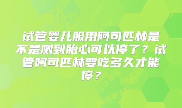 试管婴儿服用阿司匹林是不是测到胎心可以停了?试管阿司匹林要吃多久才能停?