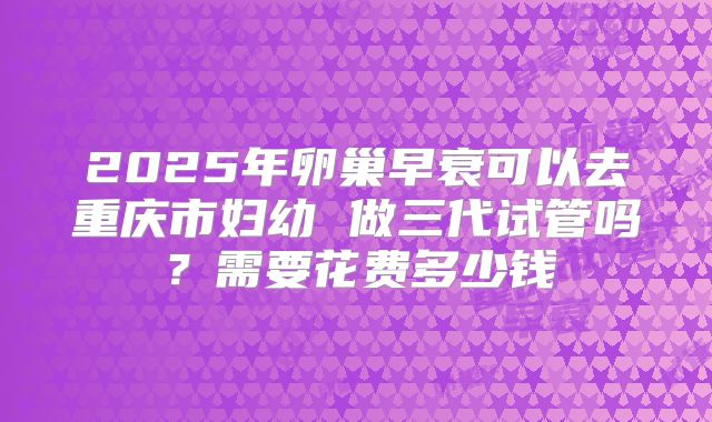 2025年卵巢早衰可以去重庆市妇幼 做三代试管吗?需要花费多少钱